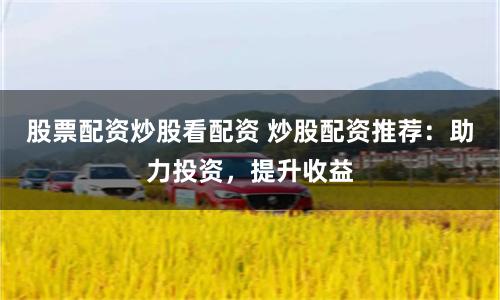 股票配资炒股看配资 炒股配资推荐：助力投资，提升收益