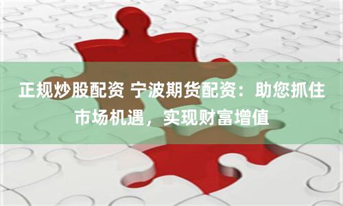 正规炒股配资 宁波期货配资：助您抓住市场机遇，实现财富增值