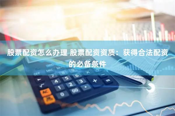 股票配资怎么办理 股票配资资质：获得合法配资的必备条件