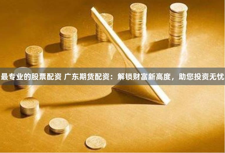 最专业的股票配资 广东期货配资：解锁财富新高度，助您投资无忧