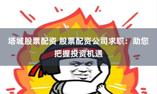 塔城股票配资 股票配资公司求职：助您把握投资机遇