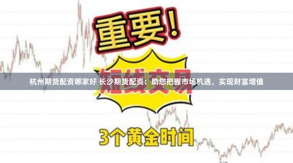 杭州期货配资哪家好 长沙期货配资：助您把握市场机遇，实现财富增值
