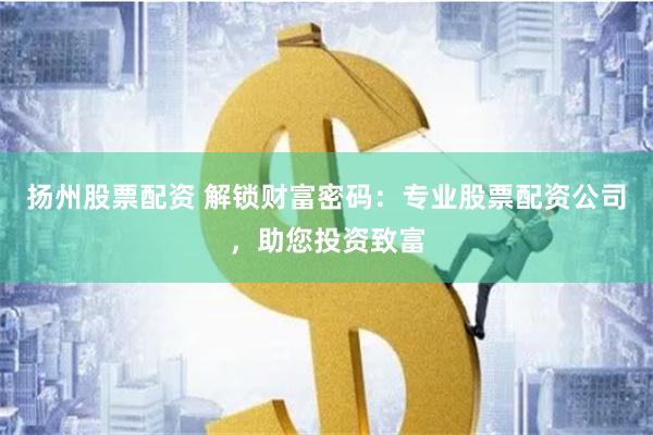 扬州股票配资 解锁财富密码：专业股票配资公司，助您投资致富