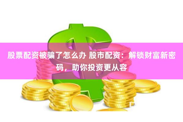 股票配资被骗了怎么办 股市配资：解锁财富新密码，助你投资更从容