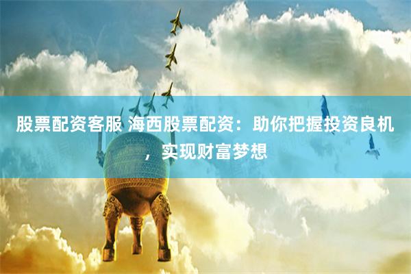 股票配资客服 海西股票配资：助你把握投资良机，实现财富梦想