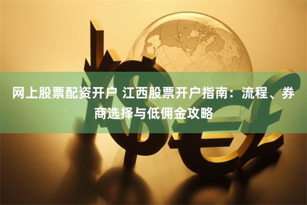 网上股票配资开户 江西股票开户指南：流程、券商选择与低佣金攻略
