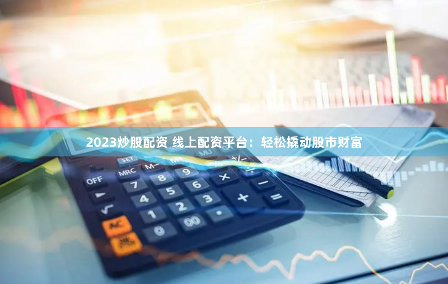 2023炒股配资 线上配资平台：轻松撬动股市财富