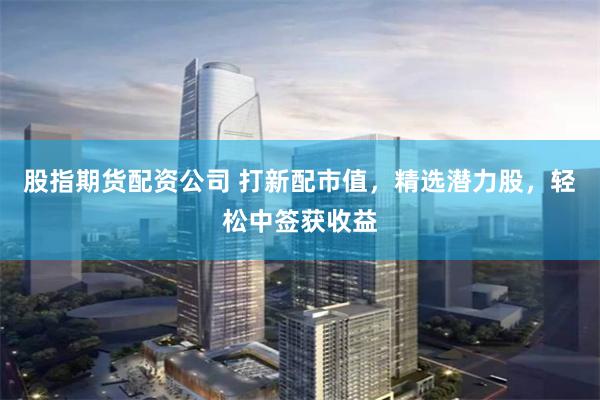 股指期货配资公司 打新配市值，精选潜力股，轻松中签获收益