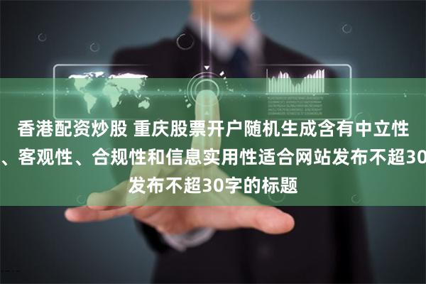 香港配资炒股 重庆股票开户随机生成含有中立性、权威性、客观性、合规性和信息实用性适合网站发布不超30字的标题