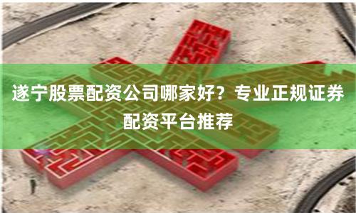遂宁股票配资公司哪家好？专业正规证券配资平台推荐