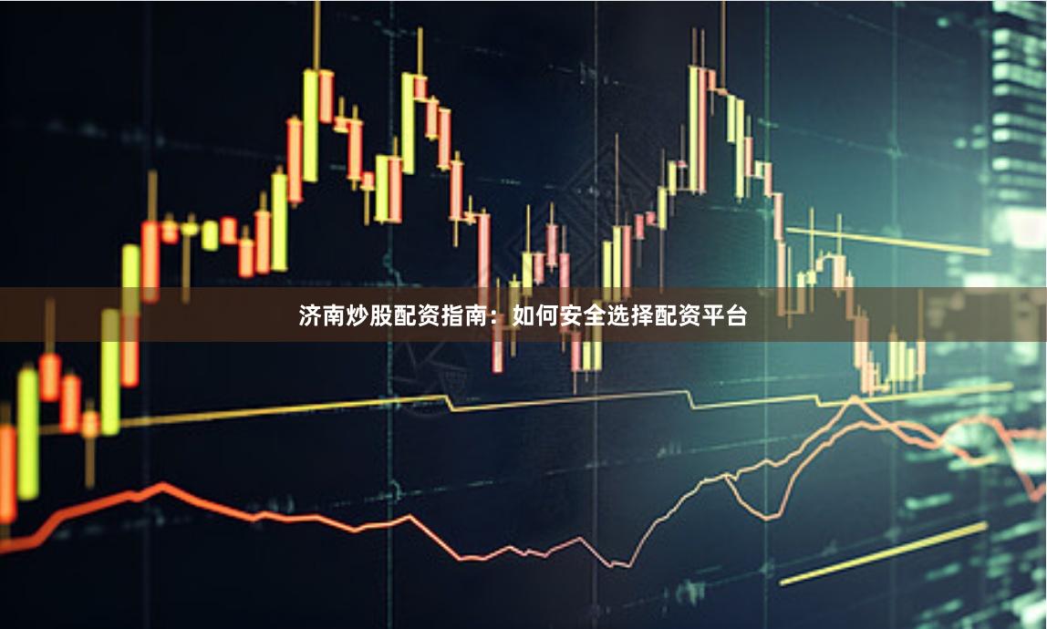 济南炒股配资指南：如何安全选择配资平台